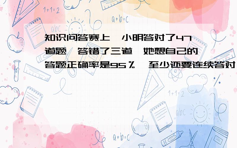 知识问答赛上,小明答对了47道题,答错了三道,她想自己的答题正确率是95％,至少还要连续答对（