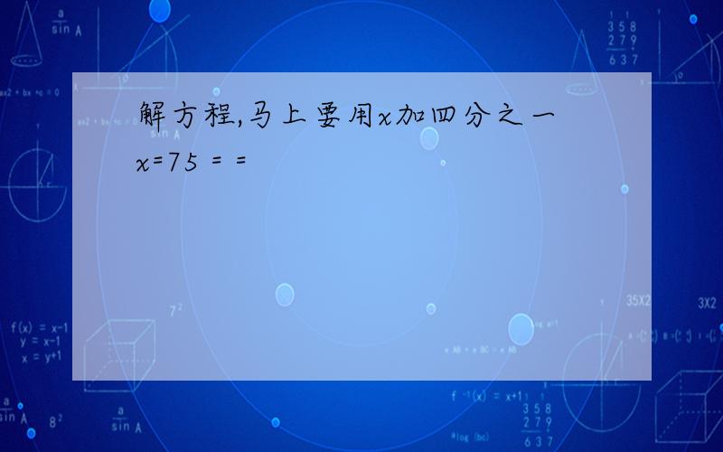 解方程,马上要用x加四分之一x=75 = =