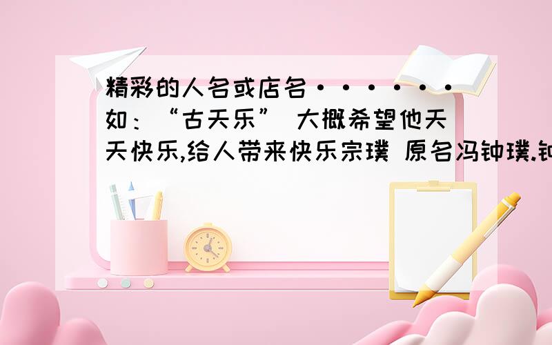 精彩的人名或店名······如：“古天乐” 大概希望他天天快乐,给人带来快乐宗璞 原名冯钟璞.钟：专心、集中的意思 璞：未经雕琢的玉 .他的作品感情真挚、语言淳朴,人如其名举这样的