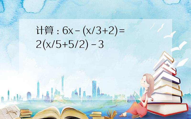 计算：6x-(x/3+2)=2(x/5+5/2)-3