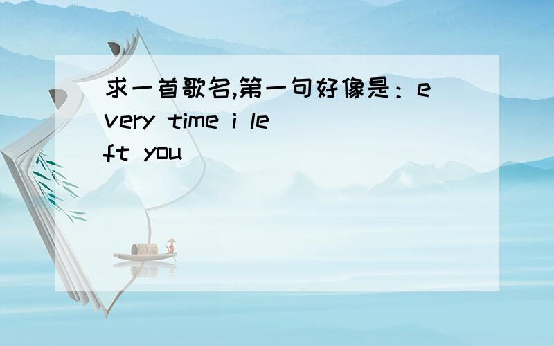 求一首歌名,第一句好像是：every time i left you