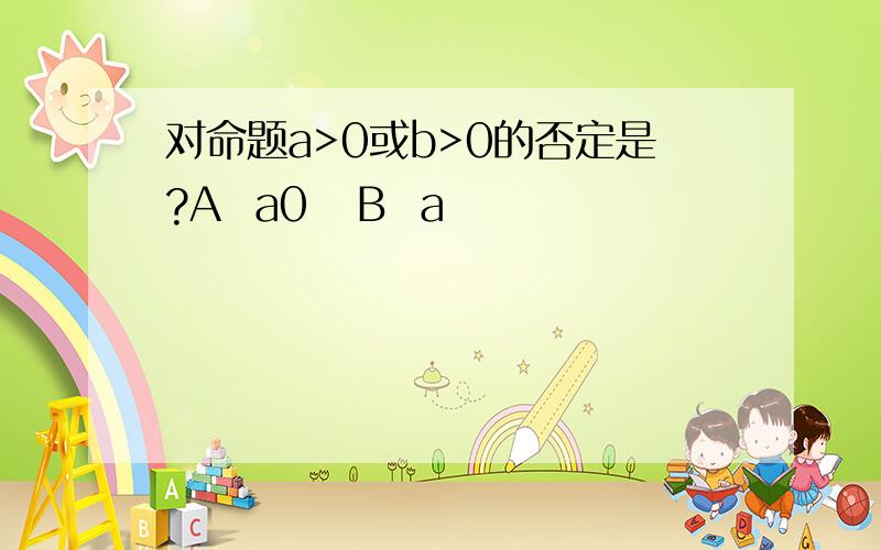 对命题a>0或b>0的否定是?A  a0   B  a