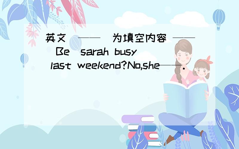 英文(——）为填空内容 ——(Be)sarah busy last weekend?No,she——.