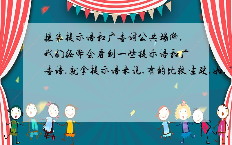 搜集提示语和广告词公共场所,我们经常会看到一些提示语和广告语.就拿提示语来说,有的比较生硬,如,“严禁践踏草坪”；有的则富有情趣,如,“别踩我,我怕疼”.搜集提示语和广告语,比较表