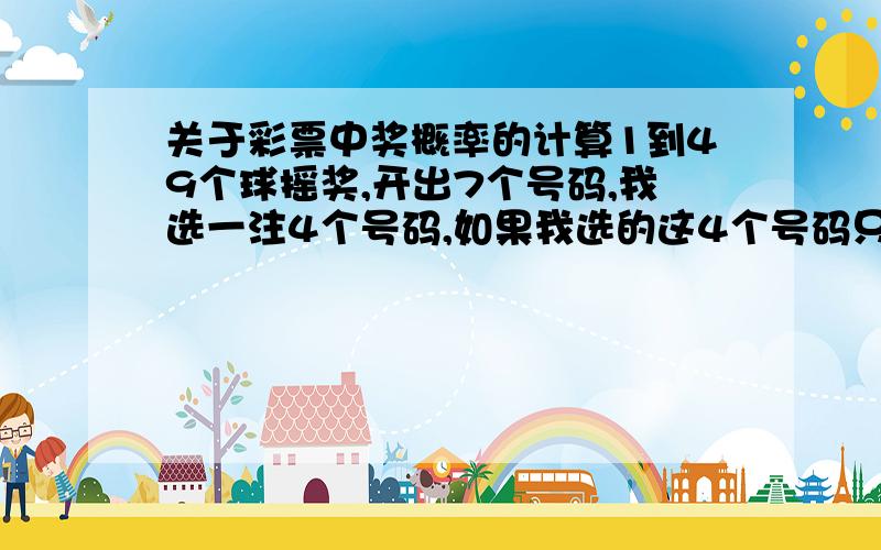 关于彩票中奖概率的计算1到49个球摇奖,开出7个号码,我选一注4个号码,如果我选的这4个号码只要有一个开出在7个当中,就算中奖了（开多个在4当中也算一样的中奖）,这个概率怎么计算?（注