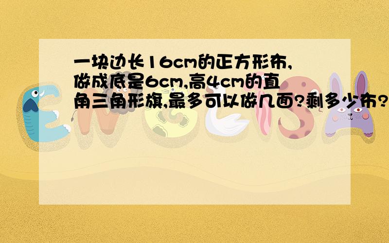 一块边长16cm的正方形布,做成底是6cm,高4cm的直角三角形旗,最多可以做几面?剩多少布?