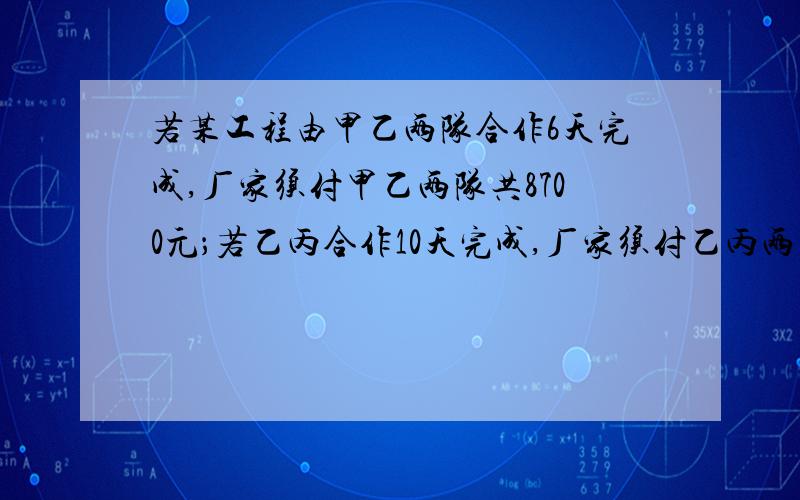 若某工程由甲乙两队合作6天完成,厂家须付甲乙两队共8700元；若乙丙合作10天完成,厂家须付乙丙两队8000元；若甲丙合作5天完成全部工程的2/3,厂家须付甲丙队共5500元,（1）求甲、乙、丙各队