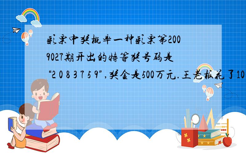 彩票中奖概率一种彩票第2009027期开出的特等奖号码是“2 0 8 3 7 5 9”,奖金是500万元.王老板花了10元钱买了5个不同的号码,他获得特等奖的概率有多大?如果他买1000个不同的号码,获得特等奖的