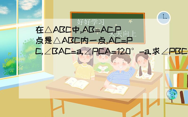 在△ABC中,AB=AC,P点是△ABC内一点,AC=PC,∠BAC=a,∠PCA=120°-a.求∠PBC的度数图暂时传不上去,明天就有图了