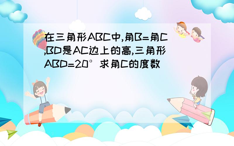 在三角形ABC中,角B=角C,BD是AC边上的高,三角形ABD=20°求角C的度数