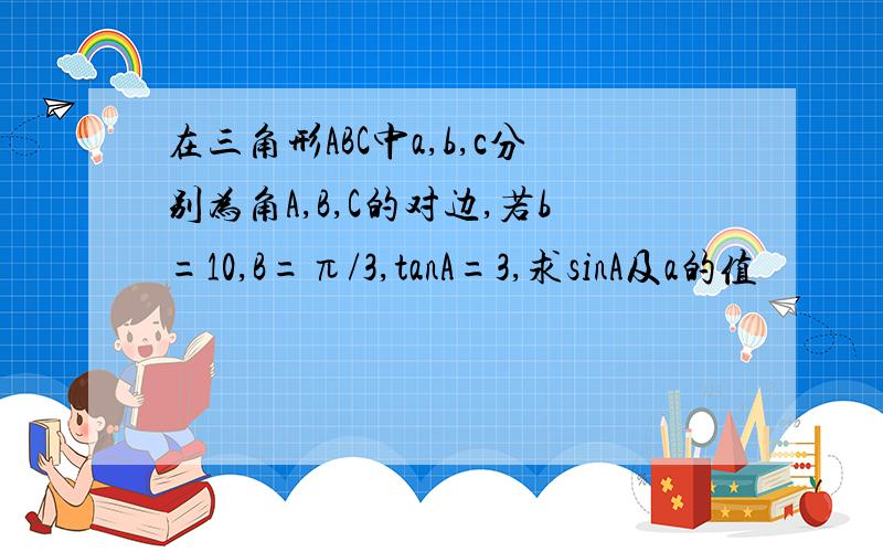 在三角形ABC中a,b,c分别为角A,B,C的对边,若b=10,B=π/3,tanA=3,求sinA及a的值