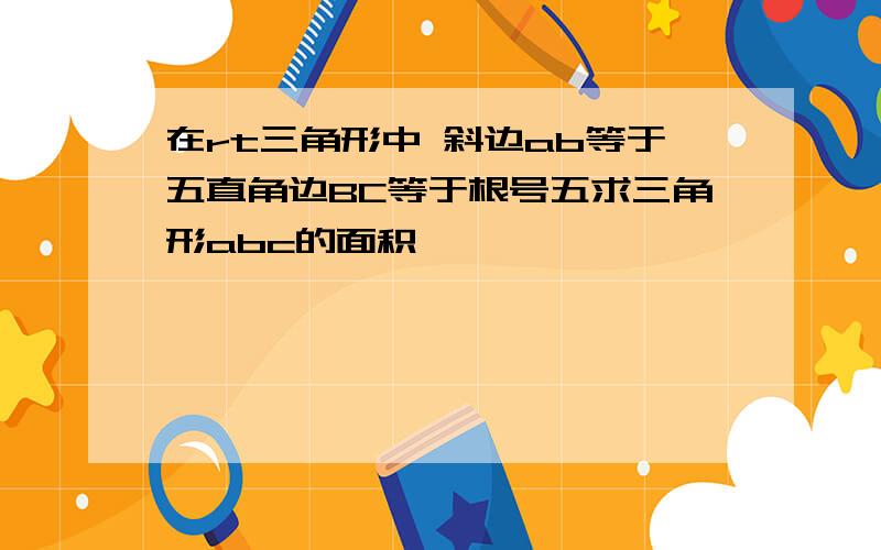 在rt三角形中 斜边ab等于五直角边BC等于根号五求三角形abc的面积