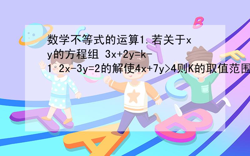 数学不等式的运算1.若关于xy的方程组 3x+2y=k-1 2x-3y=2的解使4x+7y>4则K的取值范围