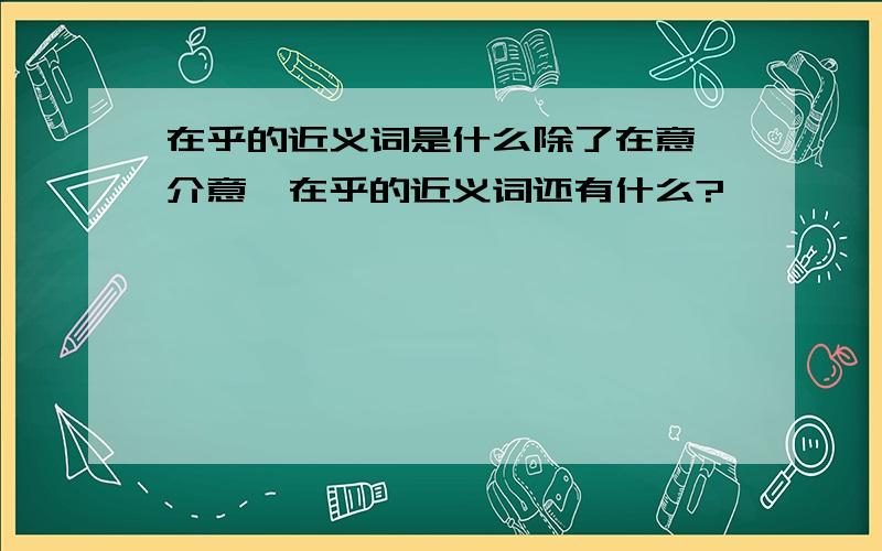 在乎的近义词是什么除了在意,介意,在乎的近义词还有什么?