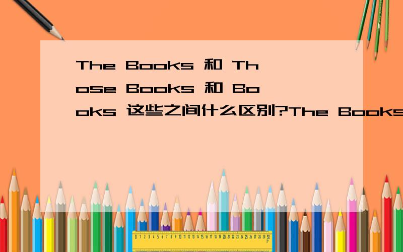 The Books 和 Those Books 和 Books 这些之间什么区别?The Books 和 Those Books 和 Books这些之间有什么区别?实在想不明白这三者间都有些什么实质上的区别.