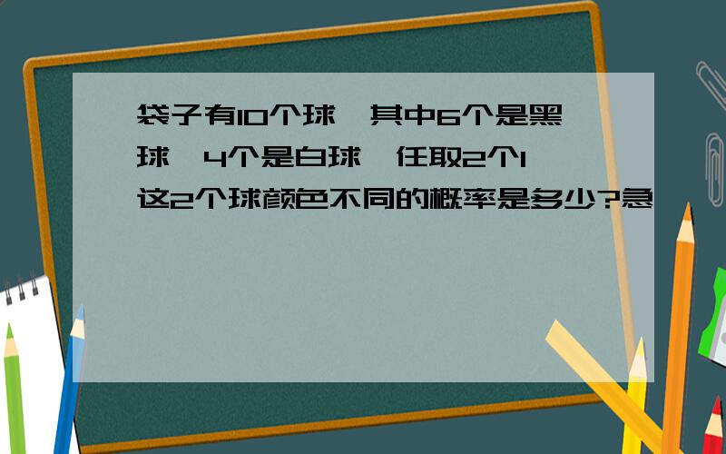 袋子有10个球,其中6个是黑球,4个是白球,任取2个1,这2个球颜色不同的概率是多少?急,