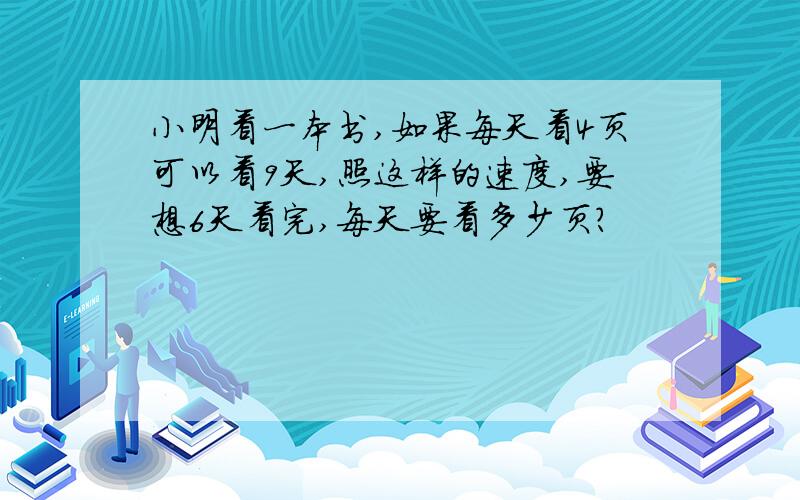 小明看一本书,如果每天看4页可以看9天,照这样的速度,要想6天看完,每天要看多少页?