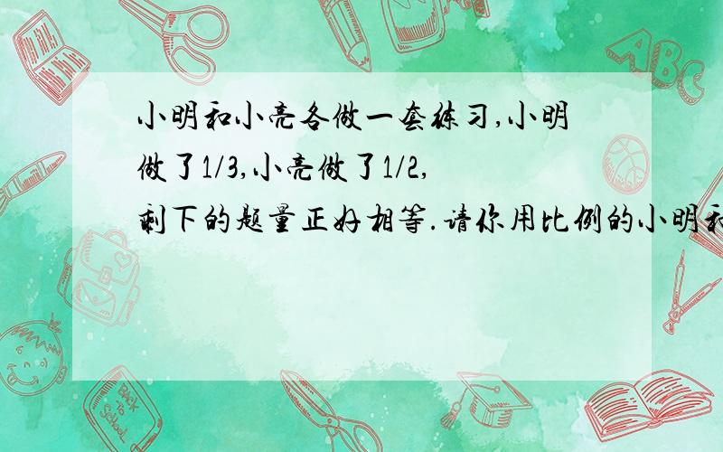 小明和小亮各做一套练习,小明做了1/3,小亮做了1/2,剩下的题量正好相等.请你用比例的小明和小亮各做一套练习，小明做了1/3，小亮做了1/2，剩下的题量正好相等。请你用比例的知识，算一算