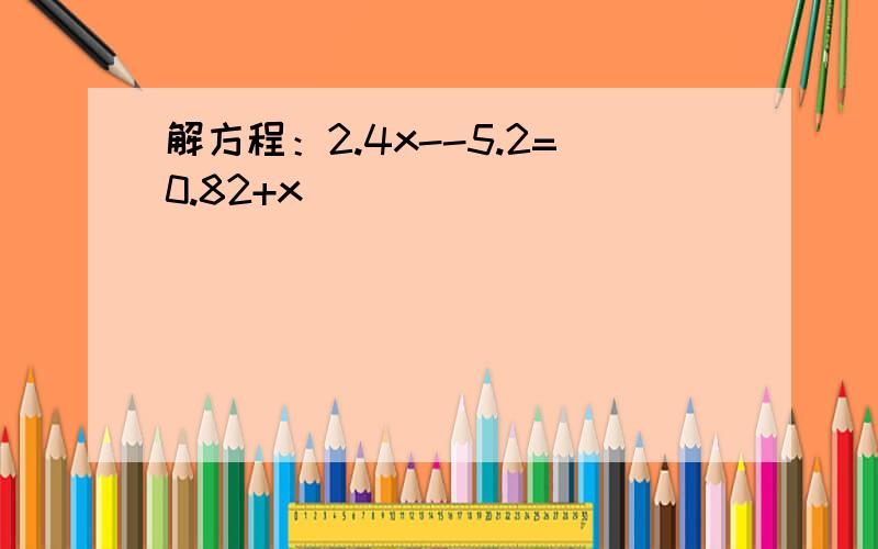 解方程：2.4x--5.2=0.82+x