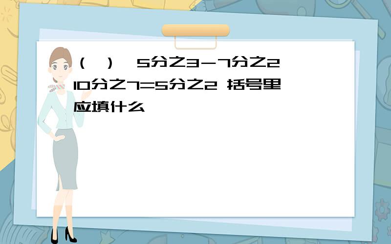 （ ）÷5分之3－7分之2×10分之7=5分之2 括号里应填什么