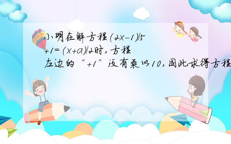 小明在解方程(2x-1)/5+1=(x+a)/2时,方程左边的“+1”没有乘以10,因此求得方程解为x=4,试求a的值与原方程正确的解