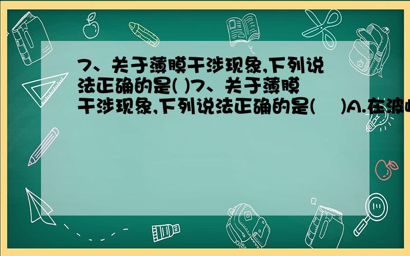 7、关于薄膜干涉现象,下列说法正确的是( )7、关于薄膜干涉现象,下列说法正确的是(    )A.在波峰和波峰叠加处,光得到加强,将出现亮条纹；在波谷和波谷叠加处,光将减弱,出现暗条纹B.观察肥