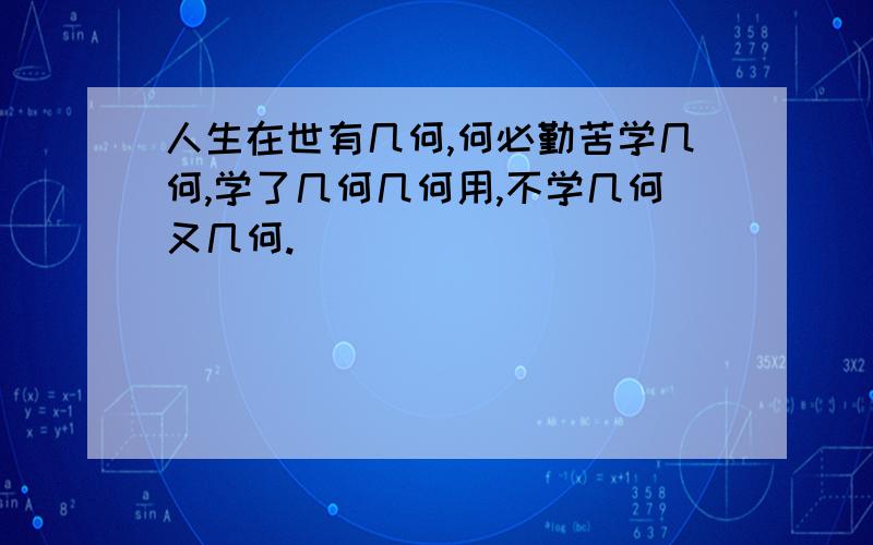 人生在世有几何,何必勤苦学几何,学了几何几何用,不学几何又几何.