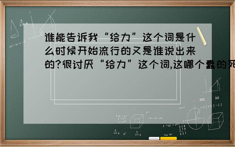 谁能告诉我“给力”这个词是什么时候开始流行的又是谁说出来的?很讨厌“给力”这个词,这哪个蠢的死的说出来的?