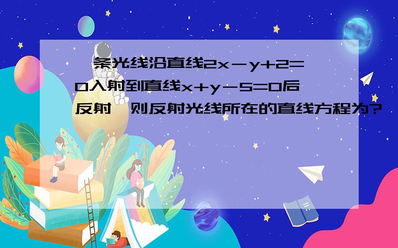 一条光线沿直线2x－y+2=0入射到直线x+y－5=0后反射,则反射光线所在的直线方程为?