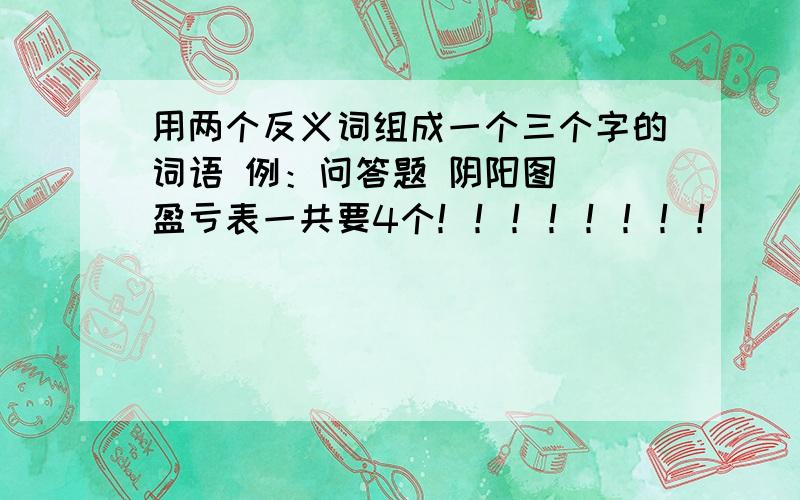 用两个反义词组成一个三个字的词语 例：问答题 阴阳图  盈亏表一共要4个！！！！！！！！