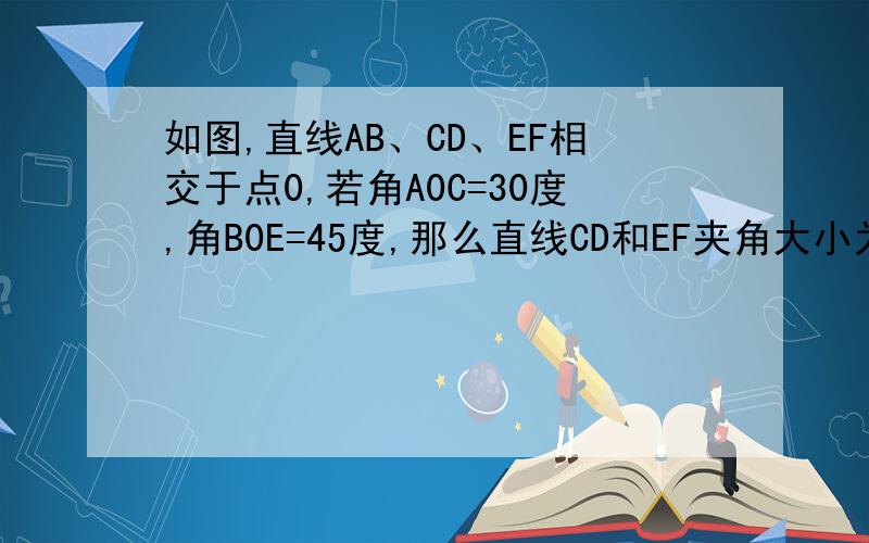 如图,直线AB、CD、EF相交于点0,若角A0C=30度,角B0E=45度,那么直线CD和EF夹角大小为