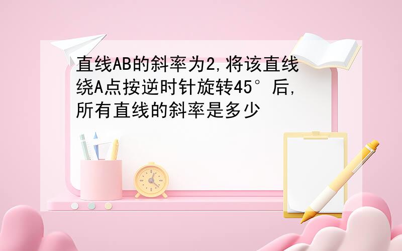 直线AB的斜率为2,将该直线绕A点按逆时针旋转45°后,所有直线的斜率是多少