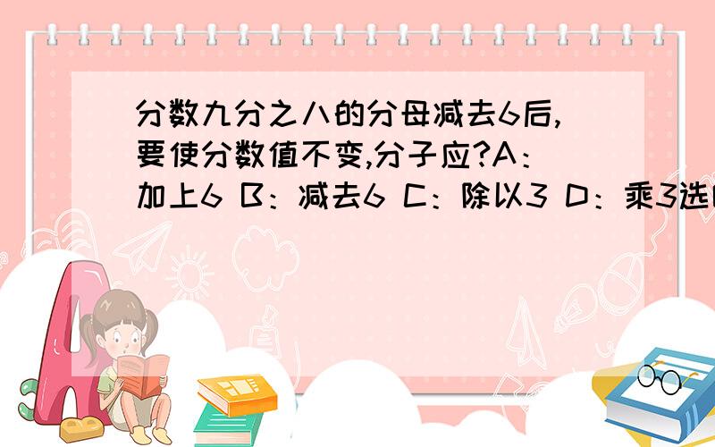 分数九分之八的分母减去6后,要使分数值不变,分子应?A：加上6 B：减去6 C：除以3 D：乘3选哪个?