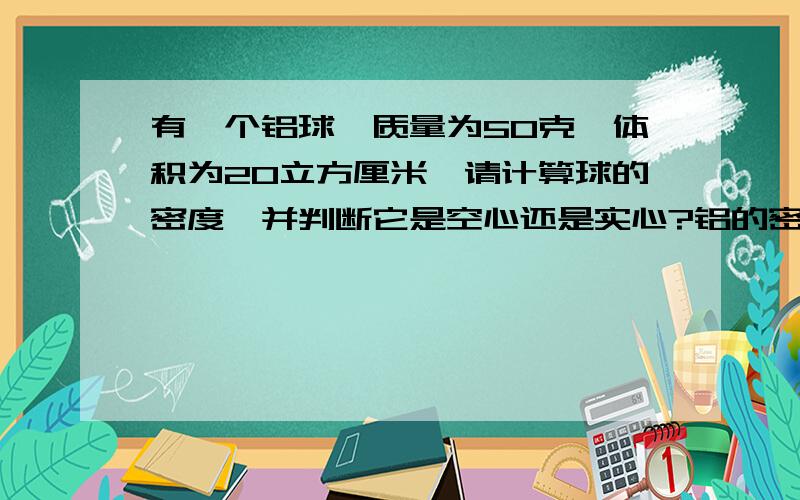 有一个铝球,质量为50克,体积为20立方厘米,请计算球的密度,并判断它是空心还是实心?铝的密度为2.7x10的八次方千克每立方米