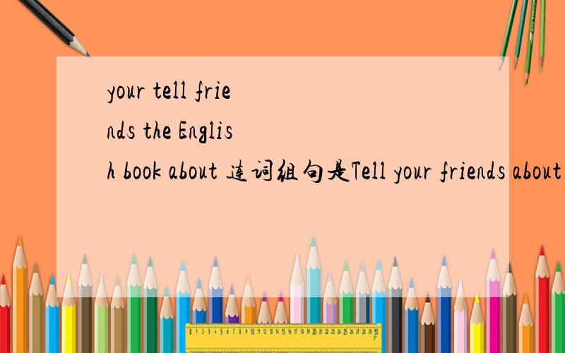 your tell friends the English book about 连词组句是Tell your friends about the English book?