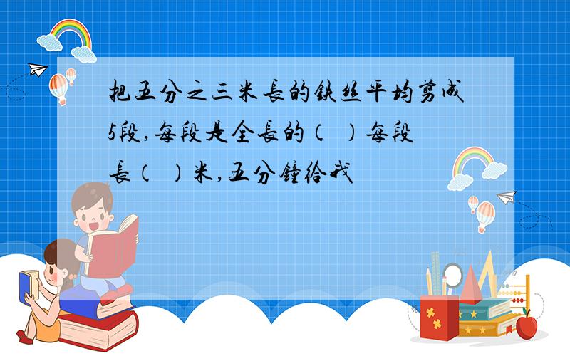 把五分之三米长的铁丝平均剪成5段,每段是全长的（ ）每段长（ ）米,五分钟给我