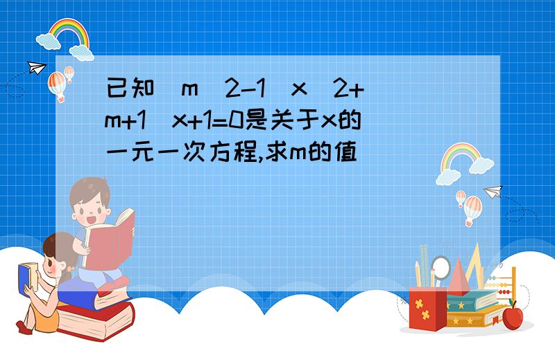 已知（m^2-1）x^2+（m+1）x+1=0是关于x的一元一次方程,求m的值