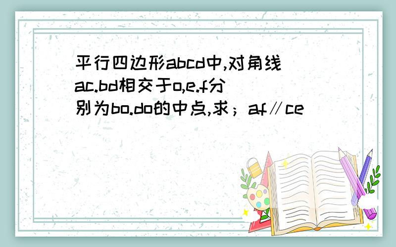 平行四边形abcd中,对角线ac.bd相交于o,e.f分别为bo.do的中点,求；af∥ce