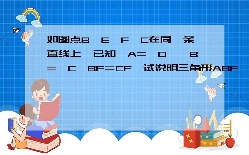 如图点B、E、F、C在同一条直线上,已知∠A=∠D,∠B=∠C,BF＝CF,试说明三角形ABF≌三角形DCEF改为D,D改为E,C改为F,E改为C