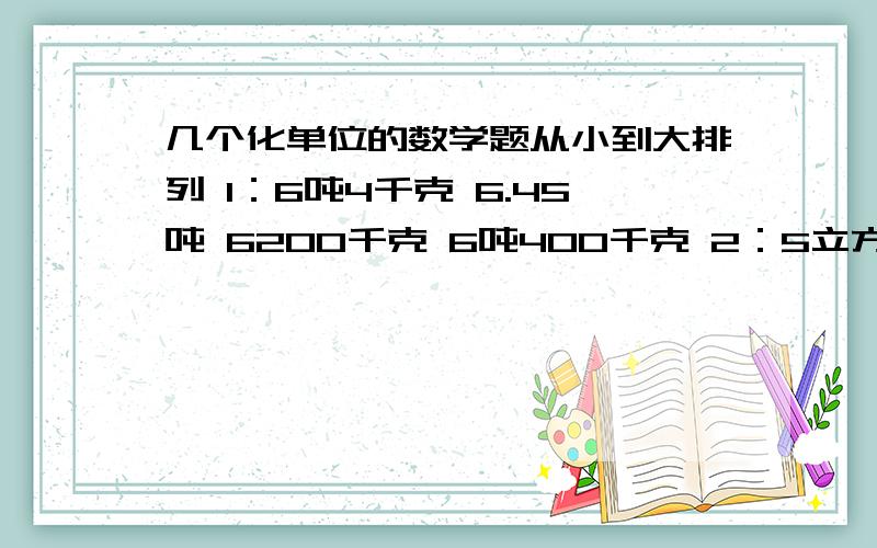 几个化单位的数学题从小到大排列 1：6吨4千克 6.45吨 6200千克 6吨400千克 2：5立方米 3000立方分米 5.3立方米 5.03立方米 5003立方分米 从大到小排列 1：4.3平方米 43平方分米 40.3平方分米 4.03平方