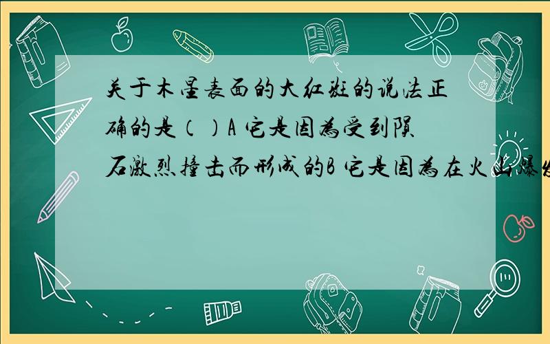 关于木星表面的大红斑的说法正确的是（）A 它是因为受到陨石激烈撞击而形成的B 它是因为在火山爆发时C 它是在发生剧烈的大气活动D 它是因为地表土壤的颜色不同最近一次太阳黑子最大