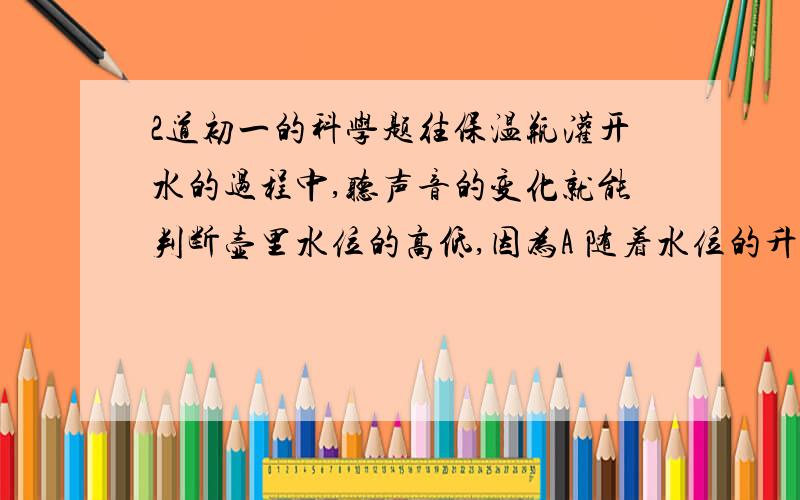 2道初一的科学题往保温瓶灌开水的过程中,听声音的变化就能判断壶里水位的高低,因为A 随着水位的升高.音调逐渐升高B 随着水位的升高,音调逐渐降低C 灌水过程中,音调保持不变,响度越来越