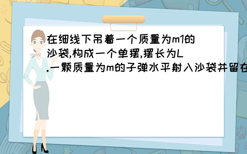 在细线下吊着一个质量为m1的沙袋,构成一个单摆,摆长为L.一颗质量为m的子弹水平射入沙袋并留在沙袋中,随沙袋一起摆动.已知沙袋摆动时的最大偏角是а,求子弹射入沙袋前的速度.我的疑问是