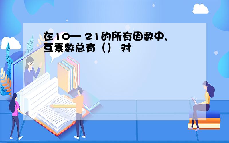 在10— 21的所有因数中,互素数总有（） 对