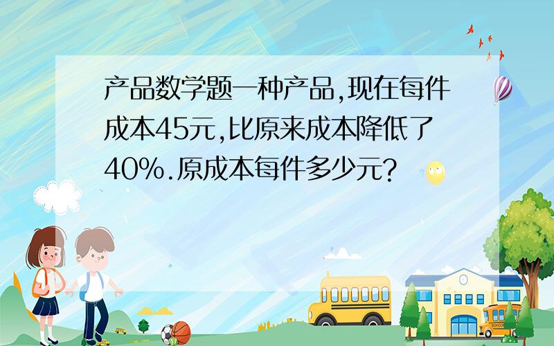 产品数学题一种产品,现在每件成本45元,比原来成本降低了40%.原成本每件多少元?