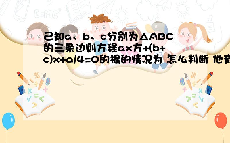 已知a、b、c分别为△ABC的三条边则方程ax方+(b+c)x+a/4=0的根的情况为 怎么判断 他有两个不相等的负实数根