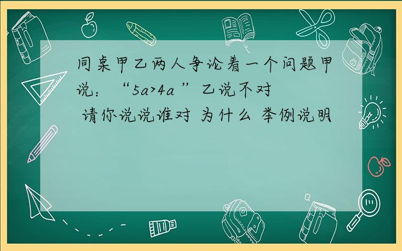 同桌甲乙两人争论着一个问题甲说：“5a>4a ”乙说不对 请你说说谁对 为什么 举例说明