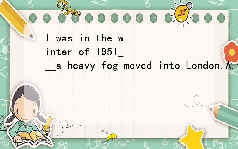 I was in the winter of 1951___a heavy fog moved into London.A.that B.then C.when D.不填 及每个选项的解释,