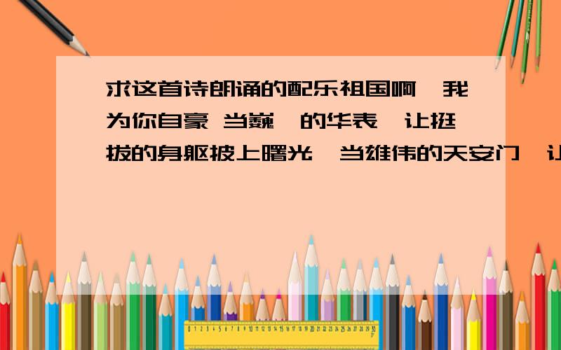 求这首诗朗诵的配乐祖国啊,我为你自豪 当巍峨的华表,让挺拔的身躯披上曙光,当雄伟的天安门,让风云迎来东升的太阳.历史的耳畔,传来了礼炮的隆隆回响,那排山倒海般的回响,是中国沧桑巨