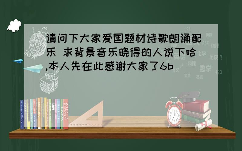 请问下大家爱国题材诗歌朗诵配乐 求背景音乐晓得的人说下哈,本人先在此感谢大家了6b